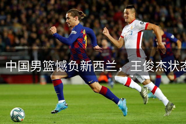中国男篮憾负新西兰，王俊杰状态低迷引担忧