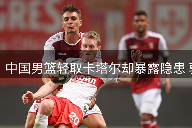 中国男篮轻取卡塔尔却暴露隐患 郭士强赛后坦言不足