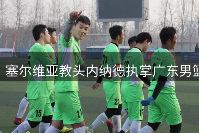 塞尔维亚教头内纳德执掌广东男篮帅印