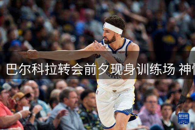 巴尔科拉转会前夕现身训练场 神情轻松满面春风