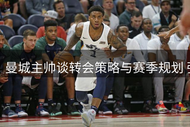 曼城主帅谈转会策略与赛季规划 强调球员心态重要性