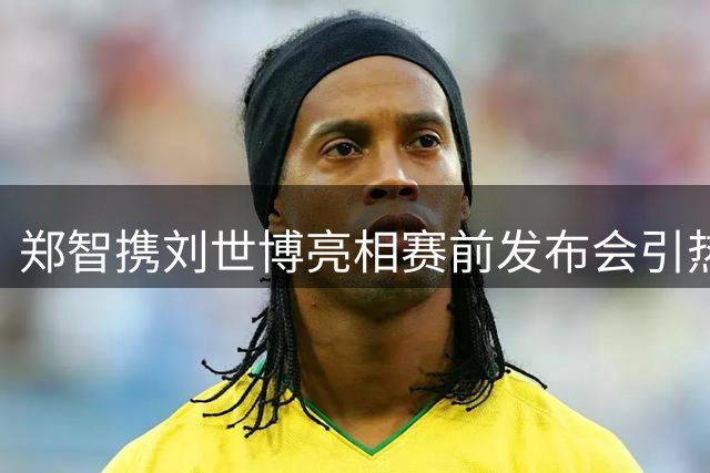 郑智携刘世博亮相赛前发布会引热议